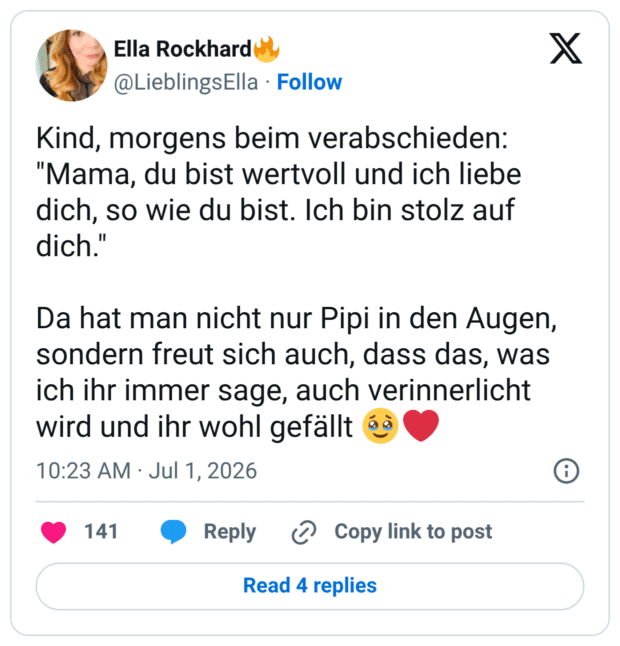 Kind, morgens beim verabschieden: "Mama, du bist wertvoll und ich liebe dich, so wie du bist. Ich bin stolz auf dich." Da hat man nicht nur Pipi in den Augen, sondern freut sich auch, dass das, was ich ihr immer sage, auch verinnerlicht wird und ihr wohl gefällt 1