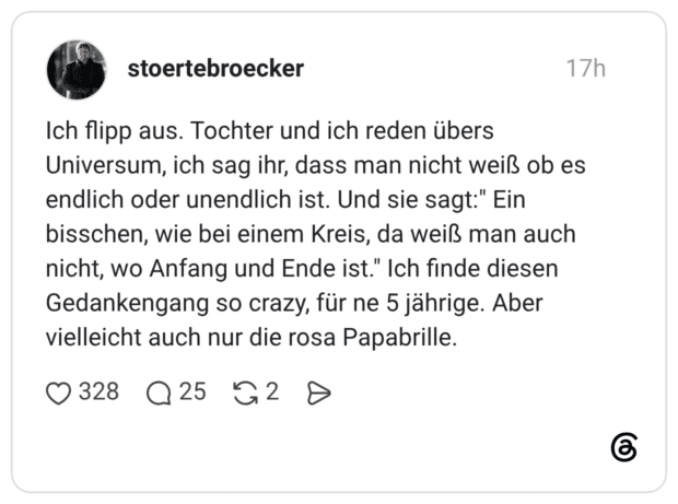 Ich flipp aus. Tochter und ich reden übers Universum, ich sag ihr, dass man nicht weiß ob es endlich oder unendlich ist. Und sie sagt:" Ein bisschen, wie bei einem Kreis, da weiß man auch nicht, wo Anfang und Ende ist." Ich finde diesen Gedankengang so crazy, für ne 5 jährige. Aber vielleicht auch nur die rosa Papabrille.