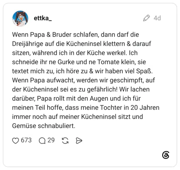 Wenn Papa & Bruder schlafen, dann darf die Dreijährige auf die Kücheninsel klettern & darauf sitzen, während ich in der Küche werkel. Ich schneide ihr ne Gurke und ne Tomate klein, sie textet mich zu, ich höre zu & wir haben viel Spaß. Wenn Papa aufwacht, werden wir geschimpft, auf der Kücheninsel sei es zu gefährlich! Wir lachen darüber, Papa rollt mit den Augen und ich für meinen Teil hoffe, dass meine Tochter in 20 Jahren immer noch auf meiner Kücheninsel sitzt und Gemüse schnabuliert.