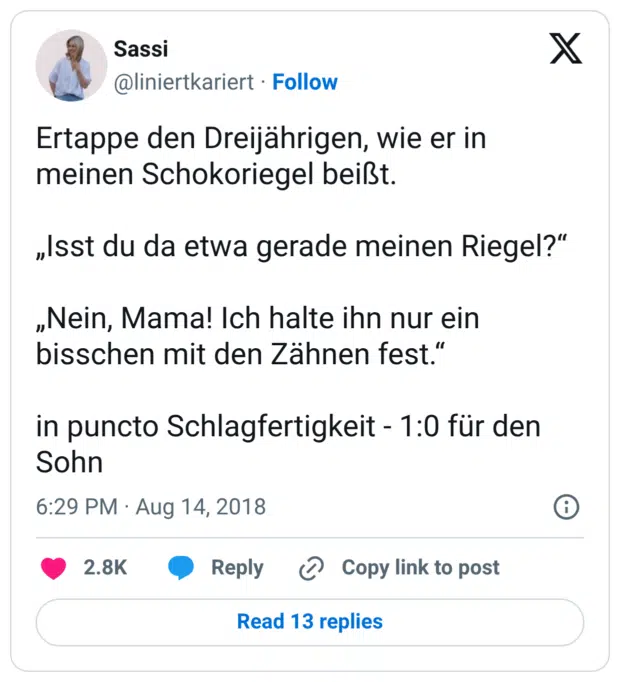 Ertappe den Dreijährigen, wie er in meinen Schokoriegel beißt. „Isst du da etwa gerade meinen Riegel?“ „Nein, Mama! Ich halte ihn nur ein bisschen mit den Zähnen fest.“ in puncto Schlagfertigkeit - 1:0 für den Sohn