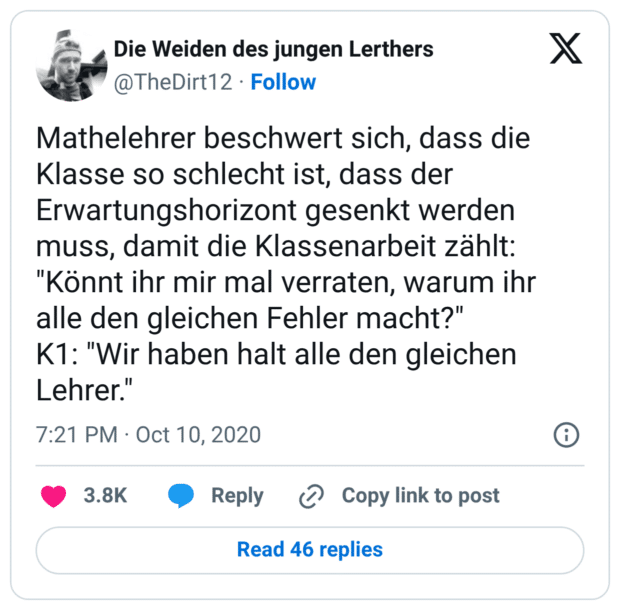 Mathelehrer beschwert sich, dass die Klasse so schlecht ist, dass der Erwartungshorizont gesenkt werden muss, damit die Klassenarbeit zählt: "Könnt ihr mir mal verraten, warum ihr alle den gleichen Fehler macht?" K1: "Wir haben halt alle den gleichen Lehrer."