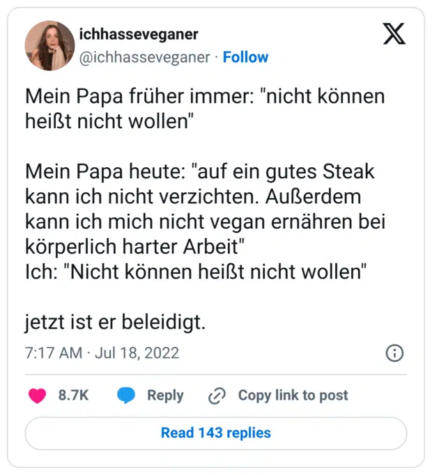 Mein Papa früher immer: "nicht können heißt nicht wollen" Mein Papa heute: "auf ein gutes Steak kann ich nicht verzichten. Außerdem kann ich mich nicht vegan ernähren bei körperlich harter Arbeit" Ich: "Nicht können heißt nicht wollen" jetzt ist er beleidigt.