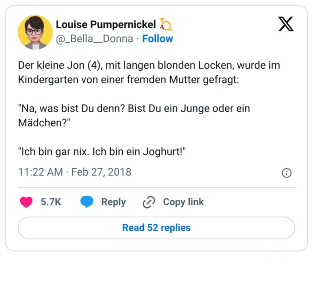 Der kleine Jon (4), mit langen blonden Locken, wurde im Kindergarten von einer fremden Mutter gefragt: "Na, was bist Du denn? Bist Du ein Junge oder ein Mädchen?" "Ich bin gar nix. Ich bin ein Joghurt!"
