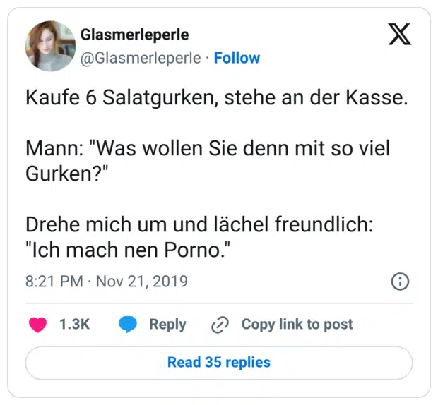 Kaufe 6 Salatgurken, stehe an der Kasse. Mann: "Was wollen Sie denn mit so viel Gurken?" Drehe mich um und lächel freundlich: "Ich mach nen Porno."