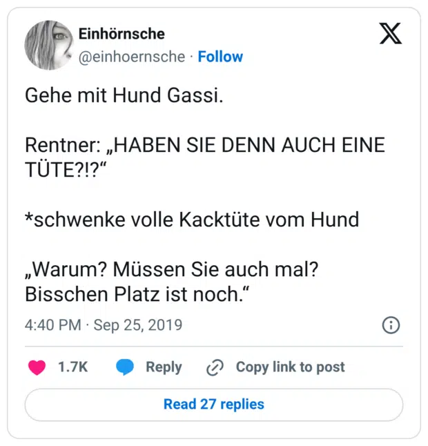 Gehe mit Hund Gassi. Rentner: „HABEN SIE DENN AUCH EINE TÜTE?!?“ *schwenke volle Kacktüte vom Hund „Warum? Müssen Sie auch mal? Bisschen Platz ist noch.“