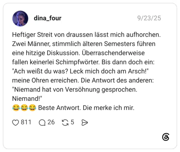 Heftiger Streit von draussen lässt mich aufhorchen. Zwei Männer, stimmlich älteren Semesters führen eine hitzige Diskussion. Überraschenderweise fallen keinerlei Schimpfwörter. Bis dann doch ein: "Ach weißt du was? Leck mich doch am Arsch!" meine Ohren erreichen. Die Antwort des anderen: "Niemand hat von Versöhnung gesprochen. Niemand!" 😂😂😂 Beste Antwort. Die merke ich mir.