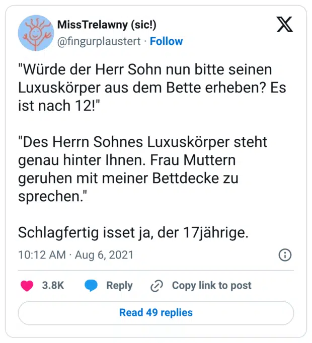 "Würde der Herr Sohn nun bitte seinen Luxuskörper aus dem Bette erheben? Es ist nach 12!" "Des Herrn Sohnes Luxuskörper steht genau hinter Ihnen. Frau Muttern geruhen mit meiner Bettdecke zu sprechen." Schlagfertig isset ja, der 17jährige.