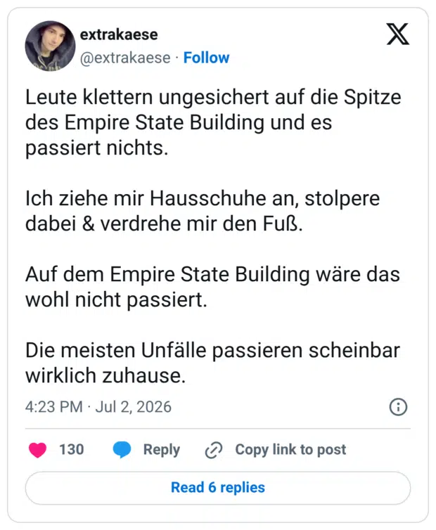 Leute klettern ungesichert auf die Spitze des Empire State Building und es passiert nichts. Ich ziehe mir Hausschuhe an, stolpere dabei & verdrehe mir den Fuß. Auf dem Empire State Building wäre das wohl nicht passiert. Die meisten Unfälle passieren scheinbar wirklich zuhause.