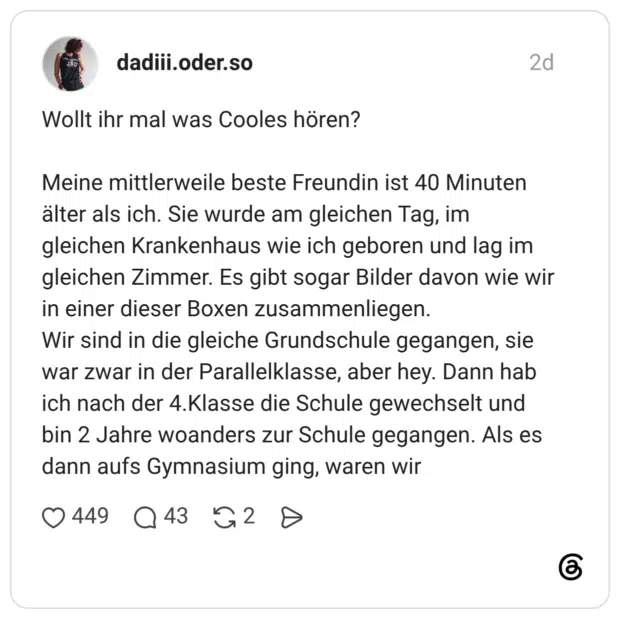 Wollt ihr mal was Cooles hören? Meine mittlerweile beste Freundin ist 40 Minuten älter als ich. Sie wurde am gleichen Tag, im gleichen Krankenhaus wie ich geboren und lag im gleichen Zimmer. Es gibt sogar Bilder davon wie wir in einer dieser Boxen zusammenliegen. Wir sind in die gleiche Grundschule gegangen, sie war zwar in der Parallelklasse, aber hey. Dann hab ich nach der 4.Klasse die Schule gewechselt und bin 2 Jahre woanders zur Schule gegangen. Als es dann aufs Gymnasium ging, waren wir