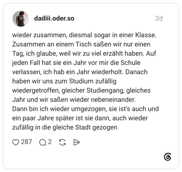 wieder zusammen, diesmal sogar in einer Klasse. Zusammen an einem Tisch saßen wir nur einen Tag, ich glaube, weil wir zu viel erzählt haben. Auf jeden Fall hat sie ein Jahr vor mir die Schule verlassen, ich hab ein Jahr wiederholt. Danach haben wir uns zum Studium zufällig wiedergetroffen, gleicher Studiengang, gleiches Jahr und wir saßen wieder nebeneinander. Dann bin ich wieder umgezogen, sie ist's auch und ein paar Jahre später ist sie dann, auch wieder zufällig in die gleiche Stadt gezogen