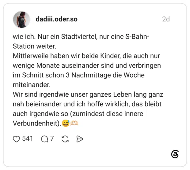 wie ich. Nur ein Stadtviertel, nur eine S-Bahn-Station weiter. Mittlerweile haben wir beide Kinder, die auch nur wenige Monate auseinander sind und verbringen im Schnitt schon 3 Nachmittage die Woche miteinander. Wir sind irgendwie unser ganzes Leben lang ganz nah beieinander und ich hoffe wirklich, das bleibt auch irgendwie so (zumindest diese innere Verbundenheit).