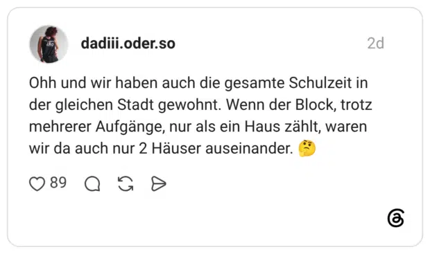 Ohh und wir haben auch die gesamte Schulzeit in der gleichen Stadt gewohnt. Wenn der Block, trotz mehrerer Aufgänge, nur als ein Haus zählt, waren wir da auch nur 2 Häuser auseinander.