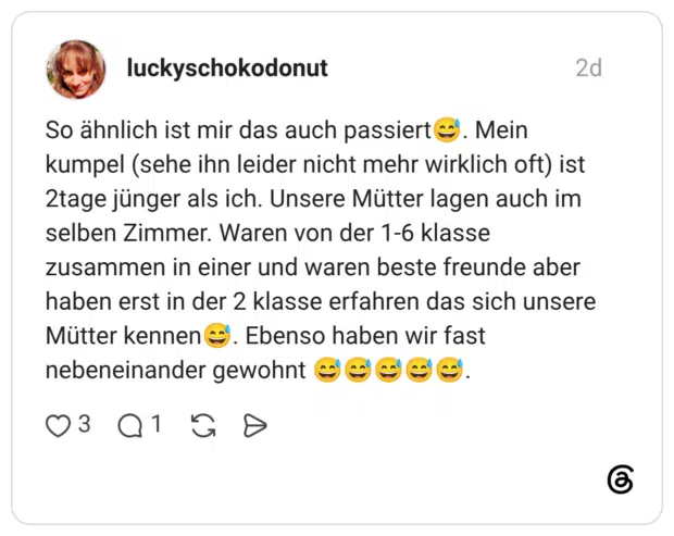 A So ähnlich ist mir das auch passiert Mein kumpel (sehe ihn leider nicht mehr wirklich oft) ist 2tage jünger als ich. Unsere Mütter lagen auch im selben Zimmer. Waren von der 1-6 klasse zusammen in einer und waren beste freunde aber haben erst in der 2 klasse erfahren das sich unsere Mütter kennen Ebenso haben wir fast nebeneinander gewohnt
