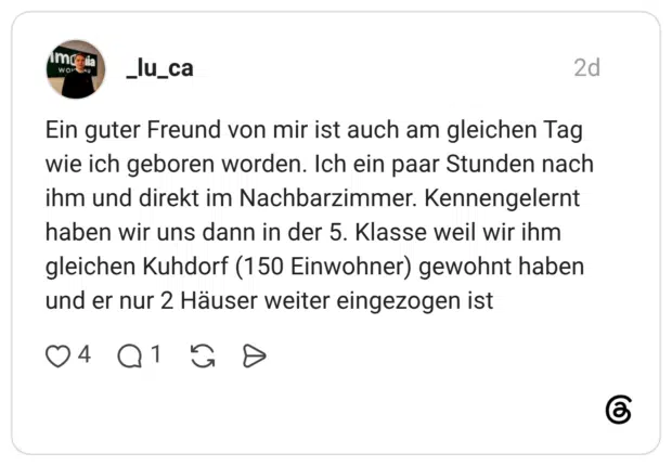 Ein guter Freund von mir ist auch am gleichen Tag wie ich geboren worden. Ich ein paar Stunden nach ihm und direkt im Nachbarzimmer. Kennengelernt haben wir uns dann in der 5. Klasse weil wir ihm gleichen Kuhdorf (150 Einwohner) gewohnt haben und er nur 2 Häuser weiter eingezogen ist
