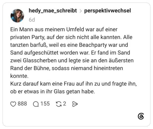 Ein Mann aus meinem Umfeld war auf einer privaten Party, auf der sich nicht alle kannten. Alle tanzten barfuß, weil es eine Beachparty war und Sand aufgeschüttet worden war. Er fand im Sand zwei Glasscherben und legte sie an den äußersten Rand der Bühne, sodass niemand hineintreten konnte. Kurz darauf kam eine Frau auf ihn zu und fragte ihn, ob er etwas in ihr Glas getan habe.