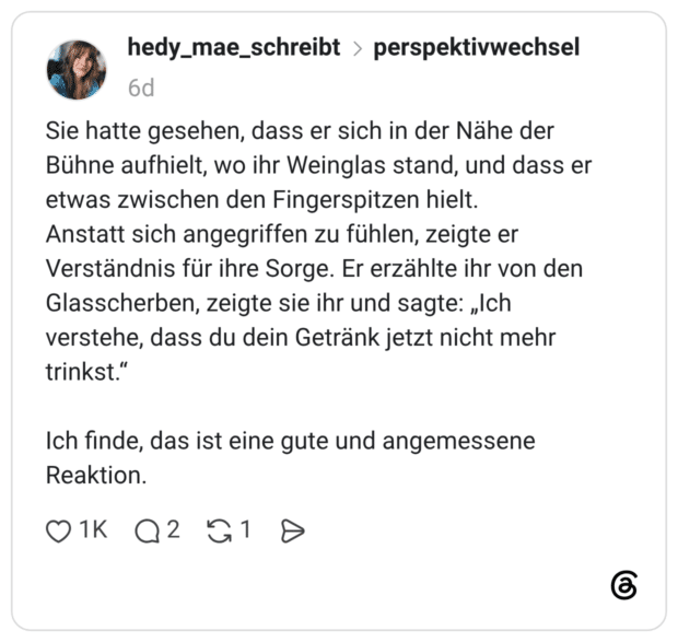 Sie hatte gesehen, dass er sich in der Nähe der Bühne aufhielt, wo ihr Weinglas stand, und dass er etwas zwischen den Fingerspitzen hielt. Anstatt sich angegriffen zu fühlen, zeigte er Verständnis für ihre Sorge. Er erzählte ihr von den Glasscherben, zeigte sie ihr und sagte: „Ich verstehe, dass du dein Getränk jetzt nicht mehr trinkst." Ich finde, das ist eine gute und angemessene Reaktion.