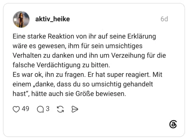 Eine starke Reaktion von ihr auf seine Erklärung wäre es gewesen, ihm für sein umsichtiges Verhalten zu danken und ihn um Verzeihung für die falsche Verdächtigung zu bitten. Es war ok, ihn zu fragen. Er hat super reagiert. Mit einem „danke, dass du so umsichtig gehandelt hast", hätte auch sie Größe bewiesen.