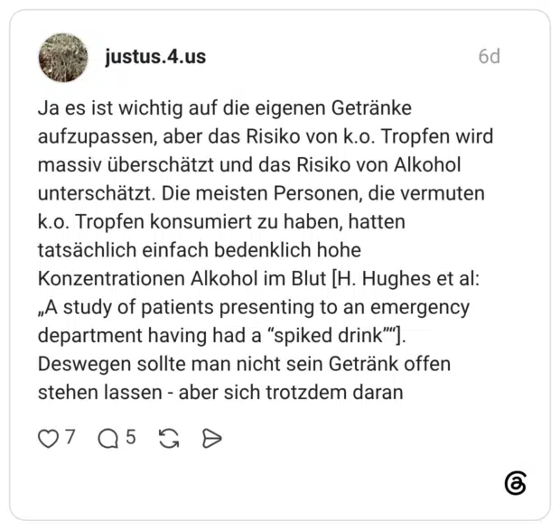 Ja es ist wichtig auf die eigenen Getränke aufzupassen, aber das Risiko von k.o. Tropfen wird massiv überschätzt und das Risiko von Alkohol unterschätzt. Die meisten Personen, die vermuten k.o. Tropfen konsumiert zu haben, hatten tatsächlich einfach bedenklich hohe Konzentrationen Alkohol im Blut [H. Hughes et al: „A study of patients presenting to an emergency department having had a “spiked drink”“]. Deswegen sollte man nicht sein Getränk offen stehen lassen - aber sich trotzdem daran