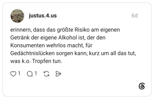 erinnern, dass das größte Risiko am eigenen Getränk der eigene Alkohol ist, der den Konsumenten wehrlos macht, für Gedächtnislücken sorgen kann, kurz um all das tut, was k.o. Tropfen tun.