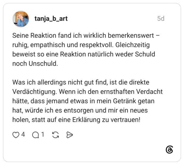 Seine Reaktion fand ich wirklich bemerkenswert -ruhig, empathisch und respektvoll. Gleichzeitig beweist so eine Reaktion natürlich weder Schuld noch Unschuld. Was ich allerdings nicht gut find, ist die direkte Verdächtigung. Wenn ich den ernsthaften Verdacht hätte, dass jemand etwas in mein Getränk getan hat, würde ich es entsorgen und mir ein neues holen, statt auf eine Erklärung zu vertrauen!