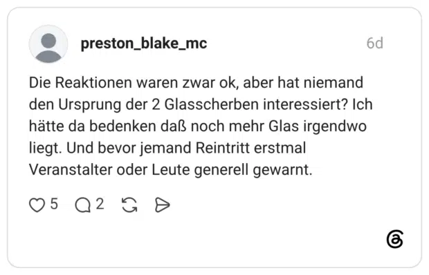 Die Reaktionen waren zwar ok, aber hat niemand den Ursprung der 2 Glasscherben interessiert? Ich hätte da bedenken daß noch mehr Glas irgendwo liegt. Und bevor jemand Reintritt erstmal Veranstalter oder Leute generell gewarnt.