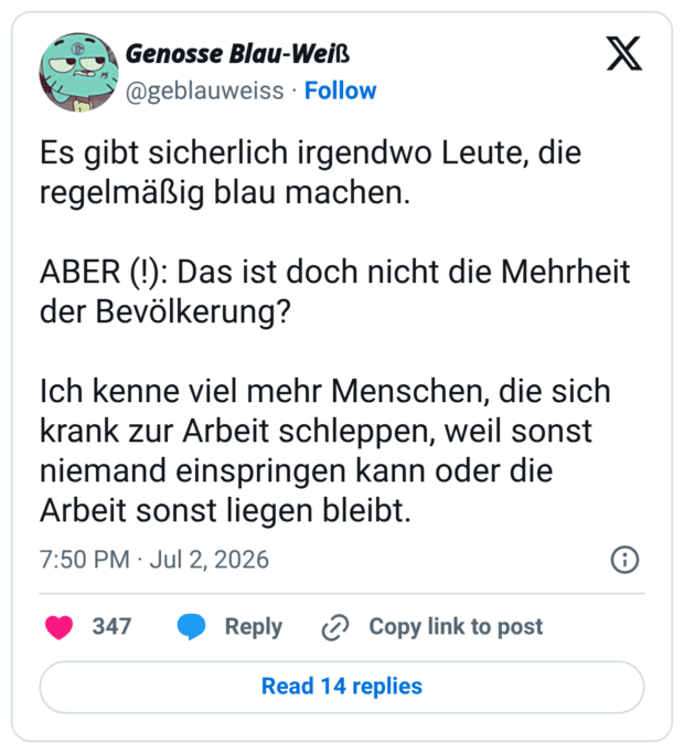 Es gibt sicherlich irgendwo Leute, die regelmäßig blau machen. ABER (!): Das ist doch nicht die Mehrheit der Bevölkerung? Ich kenne viel mehr Menschen, die sich krank zur Arbeit schleppen, weil sonst niemand einspringen kann oder die Arbeit sonst liegen bleibt.