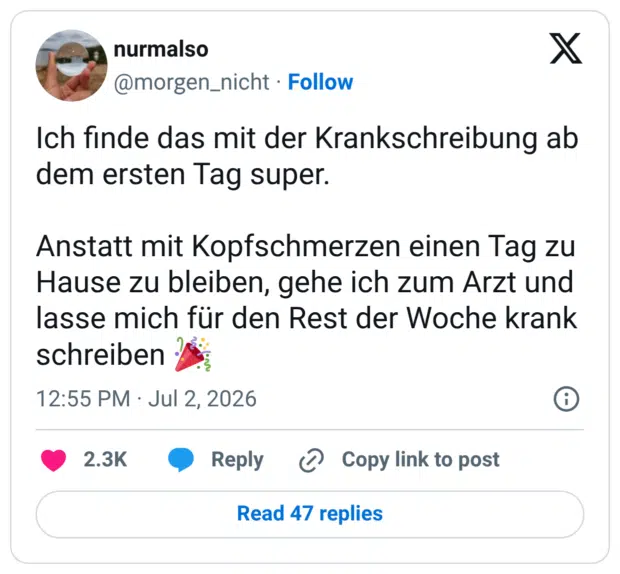 Ich finde das mit der Krankschreibung ab dem ersten Tag super. Anstatt mit Kopfschmerzen einen Tag zu Hause zu bleiben, gehe ich zum Arzt und lasse mich für den Rest der Woche krank schreiben