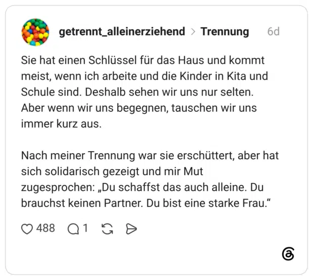Sie hat einen Schlüssel für das Haus und kommt meist, wenn ich arbeite und die Kinder in Kita und Schule sind. Deshalb sehen wir uns nur selten. Aber wenn wir uns begegnen, tauschen wir uns immer kurz aus. Nach meiner Trennung war sie erschüttert, aber hat sich solidarisch gezeigt und mir Mut zugesprochen: „Du schaffst das auch alleine. Du brauchst keinen Partner. Du bist eine starke Frau."