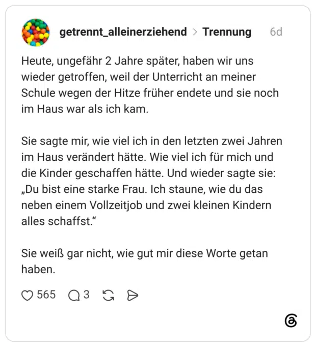 Heute, ungefähr 2 Jahre später, haben wir uns wieder getroffen, weil der Unterricht an meiner Schule wegen der Hitze früher endete und sie noch im Haus war als ich kam. Sie sagte mir, wie viel ich in den letzten zwei Jahren im Haus verändert hätte. Wie viel ich für mich und die Kinder geschaffen hätte. Und wieder sagte sie: „Du bist eine starke Frau. Ich staune, wie du das neben einem Vollzeitjob und zwei kleinen Kindern alles schaffst." Sie weiß gar nicht, wie gut mir diese Worte getan haben.