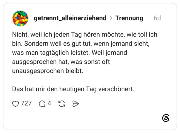 Nicht, weil ich jeden Tag hören möchte, wie toll ich bin. Sondern weil es gut tut, wenn jemand sieht, was man tagtäglich leistet. Weil jemand ausgesprochen hat, was sonst oft unausgesprochen bleibt. Das hat mir den heutigen Tag verschönert.
