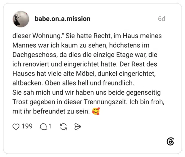 dieser Wohnung." Sie hatte Recht, im Haus meines Mannes war ich kaum zu sehen, höchstens im Dachgeschoss, da dies die einzige Etage war, die ich renoviert und eingerichtet hatte. Der Rest des Hauses hat viele alte Möbel, dunkel eingerichtet, altbacken. Oben alles hell und freundlich. Sie sah mich und wir haben uns beide gegenseitig Trost gegeben in dieser Trennungszeit. Ich bin froh, mit ihr befreundet zu sein.