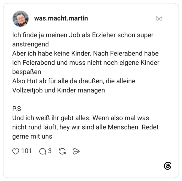 Ich finde ja meinen Job als Erzieher schon super anstrengend Aber ich habe keine Kinder. Nach Feierabend habe ich Feierabend und muss nicht noch eigene Kinder bespaßen Also Hut ab für alle da draußen, die alleine Vollzeitjob und Kinder managen P.S Und ich weiß ihr gebt alles. Wenn also mal was nicht rund läuft, hey wir sind alle Menschen. Redet gerne mit uns
