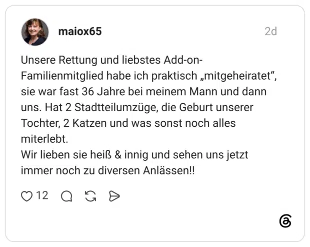 Unsere Rettung und liebstes Add-on-Familienmitglied habe ich praktisch „mitgeheiratet", sie war fast 36 Jahre bei meinem Mann und dann uns. Hat 2 Stadtteilumzüge, die Geburt unserer Tochter, 2 Katzen und was sonst noch alles miterlebt. Wir lieben sie heiß & innig und sehen uns jetzt immer noch zu diversen Anlässen!!