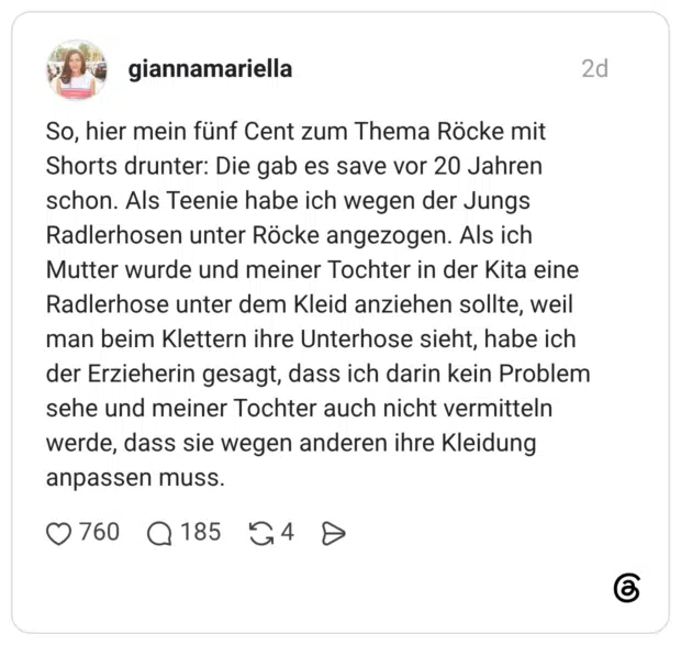 So, hier mein fünf Cent zum Thema Röcke mit Shorts drunter: Die gab es save vor 20 Jahren schon. Als Teenie habe ich wegen der Jungs Radlerhosen unter Röcke angezogen. Als ich Mutter wurde und meiner Tochter in der Kita eine Radlerhose unter dem Kleid anziehen sollte, weil man beim Klettern ihre Unterhose sieht, habe ich der Erzieherin gesagt, dass ich darin kein Problem sehe und meiner Tochter auch nicht vermitteln werde, dass sie wegen anderen ihre Kleidung anpassen muss.