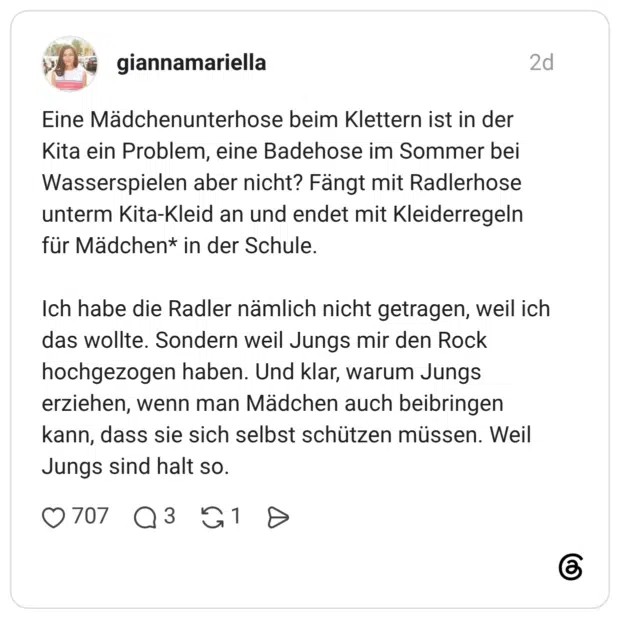 Eine Mädchenunterhose beim Klettern ist in der Kita ein Problem, eine Badehose im Sommer bei Wasserspielen aber nicht? Fängt mit Radlerhose unterm Kita-Kleid an und endet mit Kleiderregeln für Mädchen* in der Schule. Ich habe die Radler nämlich nicht getragen, weil ich das wollte. Sondern weil Jungs mir den Rock hochgezogen haben. Und klar, warum Jungs erziehen, wenn man Mädchen auch beibringen kann, dass sie sich selbst schützen müssen. Weil Jungs sind halt so.