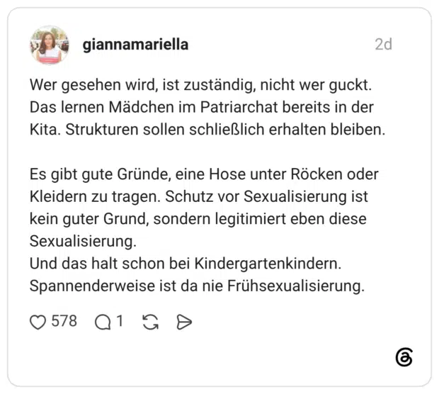 Wer gesehen wird, ist zuständig, nicht wer guckt. Das lernen Mädchen im Patriarchat bereits in der Kita. Strukturen sollen schließlich erhalten bleiben. Es gibt gute Gründe, eine Hose unter Röcken oder Kleidern zu tragen. Schutz vor Sexualisierung ist kein guter Grund, sondern legitimiert eben diese Sexualisierung. Und das halt schon bei Kindergartenkindern. Spannenderweise ist da nie Frühsexualisierung.