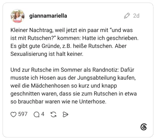 Kleiner Nachtrag, weil jetzt ein paar mit "und was ist mit Rutschen?" kommen: Hatte ich geschrieben. Es gibt gute Gründe, z.B. heiße Rutschen. Aber Sexualisierung ist halt keiner. Und zur Rutsche im Sommer als Randnotiz: Dafür musste ich Hosen aus der Jungsabteilung kaufen, weil die Mädchenhosen so kurz und knapp geschnitten waren, dass sie zum Rutschen in etwa so brauchbar waren wie ne Unterhose.