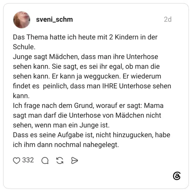 Das Thema hatte ich heute mit 2 Kindern in der Schule. Junge sagt Mädchen, dass man ihre Unterhose sehen kann. Sie sagt, es sei ihr egal, ob man die sehen kann. Er kann ja weggucken. Er wiederum findet es peinlich, dass man IHRE Unterhose sehen kann. Ich frage nach dem Grund, worauf er sagt: Mama sagt man darf die Unterhose von Mädchen nicht sehen, wenn man ein Junge ist. Dass es seine Aufgabe ist, nicht hinzugucken, habe ich ihm dann nochmal nahegelegt.