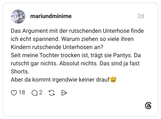 Das Argument mit der rutschenden Unterhose finde ich echt spannend. Warum ziehen so viele ihren Kindern rutschende Unterhosen an? Seit meine Tochter trocken ist, trägt sie Pantys. Da rutscht gar nichts. Absolut nichts. Das sind ja fast Shorts. Aber da kommt irgendwie keiner drauf