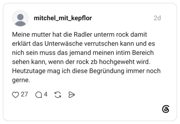 Meine mutter hat die Radler unterm rock damit erklärt das Unterwäsche verrutschen kann und es nich sein muss das jemand meinen intim Bereich sehen kann, wenn der rock zb hochgeweht wird. Heutzutage mag ich diese Begründung immer noch gerne.