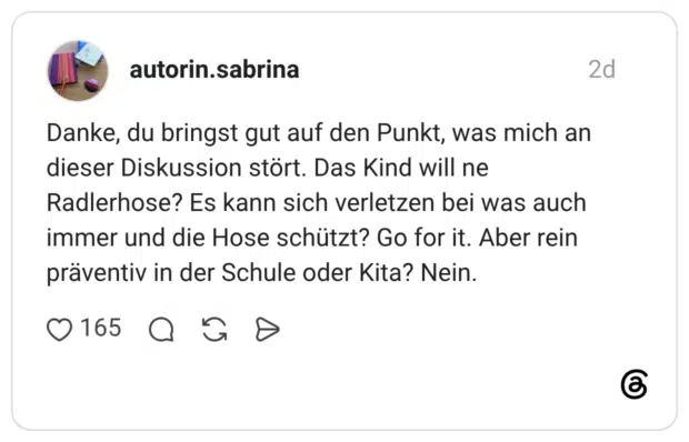 Danke, du bringst gut auf den Punkt, was mich an dieser Diskussion stört. Das Kind will ne Radlerhose? Es kann sich verletzen bei was auch immer und die Hose schützt? Go for it. Aber rein präventiv in der Schule oder Kita? Nein.