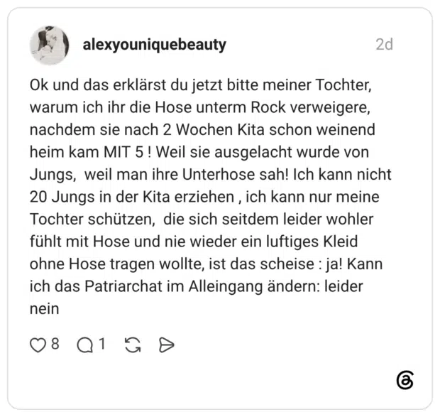 Ok und das erklärst du jetzt bitte meiner Tochter, warum ich ihr die Hose unterm Rock verweigere, nachdem sie nach 2 Wochen Kita schon weinend heim kam MIT 5! Weil sie ausgelacht wurde von Jungs, weil man ihre Unterhose sah! Ich kann nicht 20 Jungs in der Kita erziehen, ich kann nur meine Tochter schützen, die sich seitdem leider wohler fühlt mit Hose und nie wieder ein luftiges Kleid ohne Hose tragen wollte, ist das scheise : ja! Kann ich das Patriarchat im Alleingang ändern: leider nein