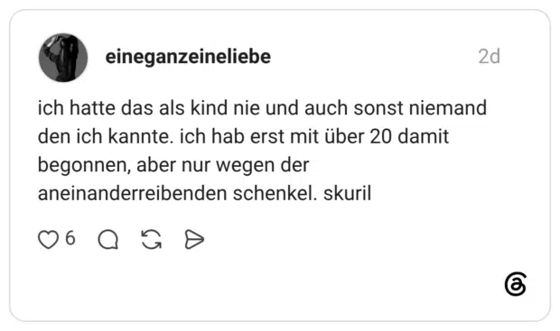 ich hatte das als kind nie und auch sonst niemand den ich kannte. ich hab erst mit über 20 damit begonnen, aber nur wegen der aneinanderreibenden schenkel. skuril