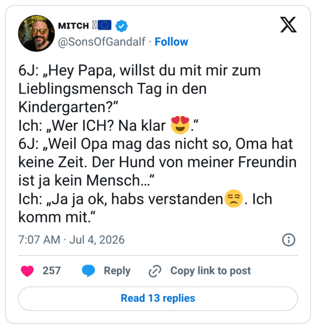 6J: „Hey Papa, willst du mit mir zum Lieblingsmensch Tag in den Kindergarten?“ Ich: „Wer ICH? Na klar 😍.“ 6J: „Weil Opa mag das nicht so, Oma hat keine Zeit. Der Hund von meiner Freundin ist ja kein Mensch…“ Ich: „Ja ja ok, habs verstanden😒. Ich komm mit.“