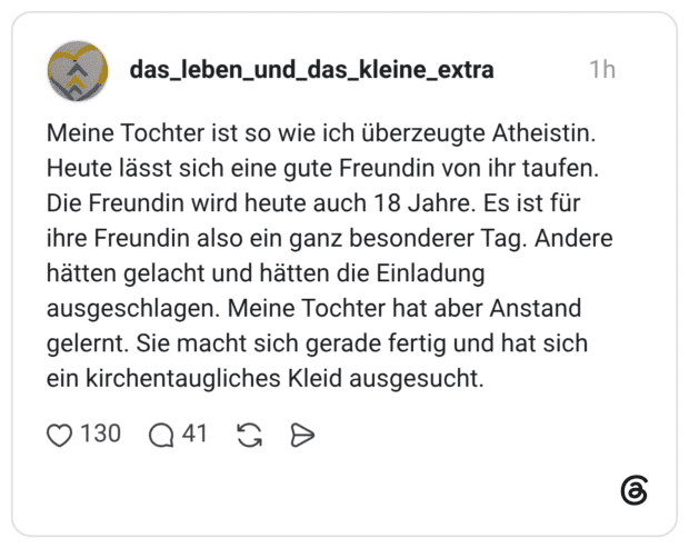Meine Tochter ist so wie ich überzeugte Atheistin. Heute lässt sich eine gute Freundin von ihr taufen. Die Freundin wird heute auch 18 Jahre. Es ist für ihre Freundin also ein ganz besonderer Tag. Andere hätten gelacht und hätten die Einladung ausgeschlagen. Meine Tochter hat aber Anstand gelernt. Sie macht sich gerade fertig und hat sich ein kirchentaugliches Kleid ausgesucht