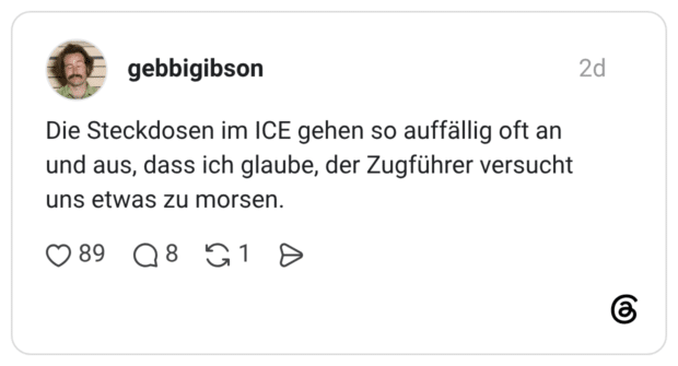 Die Steckdosen im ICE gehen so auffällig oft an und aus, dass ich glaube, der Zugführer versucht uns etwas zu morsen.