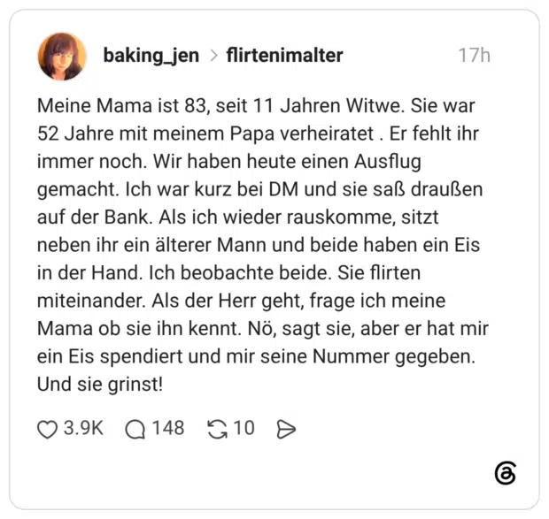 Meine Mama ist 83, seit 11 Jahren Witwe. Sie war 52 Jahre mit meinem Papa verheiratet . Er fehlt ihr immer noch. Wir haben heute einen Ausflug gemacht. Ich war kurz bei DM und sie saß draußen auf der Bank. Als ich wieder rauskomme, sitzt neben ihr ein älterer Mann und beide haben ein Eis in der Hand. Ich beobachte beide. Sie flirten miteinander. Als der Herr geht, frage ich meine Mama ob sie ihn kennt. Nö, sagt sie, aber er hat mir ein Eis spendiert und mir seine Nummer gegeben. Und sie grinst!