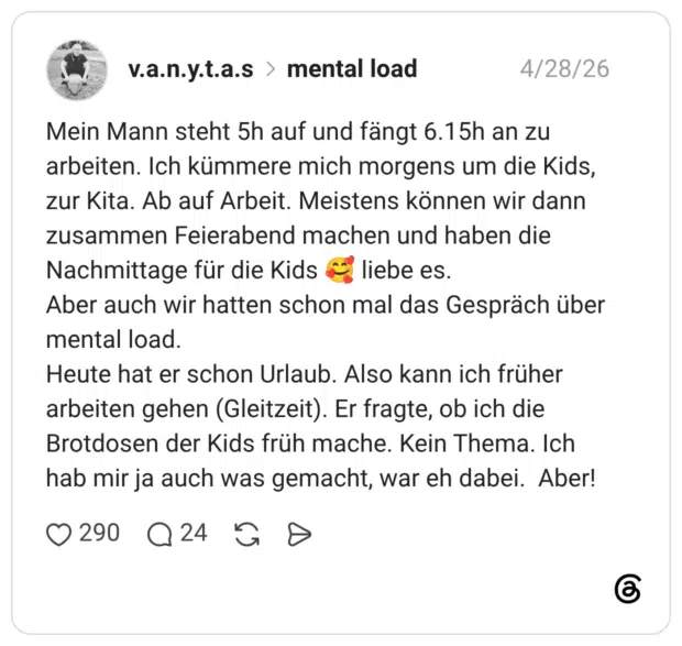 Mein Mann steht 5h auf und fängt 6.15h an zu arbeiten. Ich kümmere mich morgens um die Kids, zur Kita. Ab auf Arbeit. Meistens können wir dann zusammen Feierabend machen und haben die Nachmittage für die Kids liebe es. Aber auch wir hatten schon mal das Gespräch über mental load. Heute hat er schon Urlaub. Also kann ich früher arbeiten gehen (Gleitzeit). Er fragte, ob ich die Brotdosen der Kids früh mache. Kein Thema. Ich hab mir ja auch was gemacht, war eh dabei. Aber!