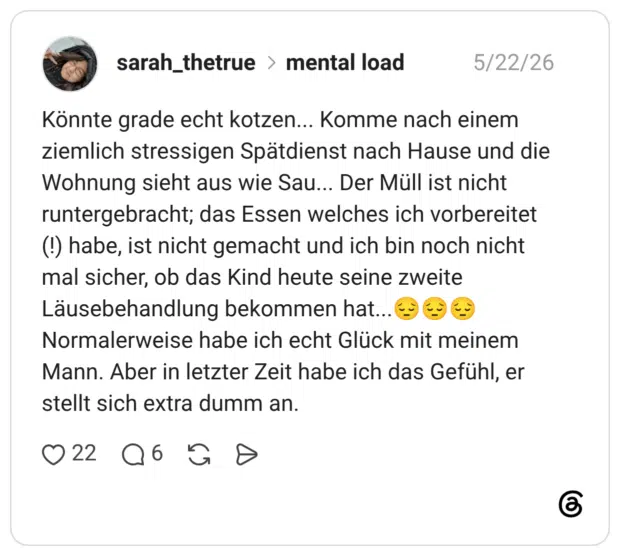 Könnte grade echt kotzen... Komme nach einem ziemlich stressigen Spätdienst nach Hause und die Wohnung sieht aus wie Sau... Der Müll ist nicht runtergebracht; das Essen welches ich vorbereitet (!) habe, ist nicht gemacht und ich bin noch nicht mal sicher, ob das Kind heute seine zweite Läusebehandlung bekommen hat... Normalerweise habe ich echt Glück mit meinem Mann. Aber in letzter Zeit habe ich das Gefühl, er stellt sich extra dumm an.