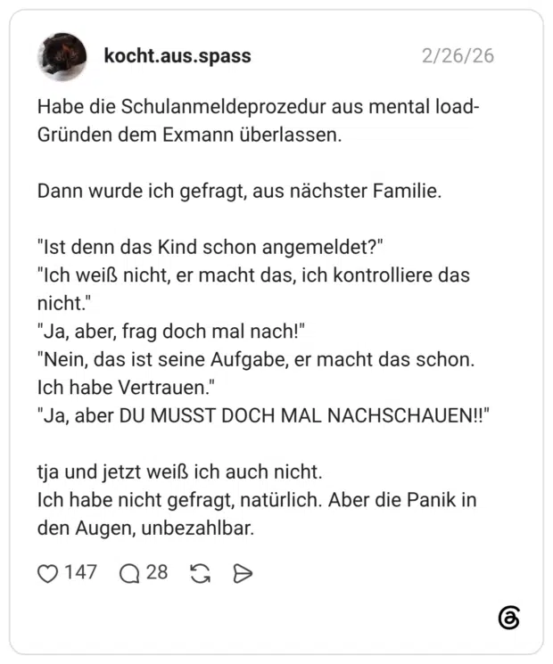 Habe die Schulanmeldeprozedur aus mental load-Gründen dem Exmann überlassen. Dann wurde ich gefragt, aus nächster Familie. "Ist denn das Kind schon angemeldet?" "Ich weiß nicht, er macht das, ich kontrolliere das nicht." "Ja, aber, frag doch mal nach!" "Nein, das ist seine Aufgabe, er macht das schon. Ich habe Vertrauen." "Ja, aber DU MUSST DOCH MAL NACHSCHAUEN!!" tja und jetzt weiß ich auch nicht. Ich habe nicht gefragt, natürlich. Aber die Panik in den Augen, unbezahlbar.